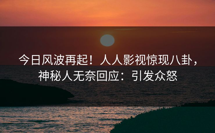 今日风波再起！人人影视惊现八卦，神秘人无奈回应：引发众怒