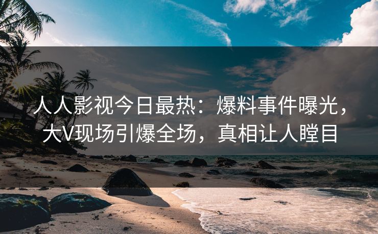 人人影视今日最热：爆料事件曝光，大V现场引爆全场，真相让人瞠目