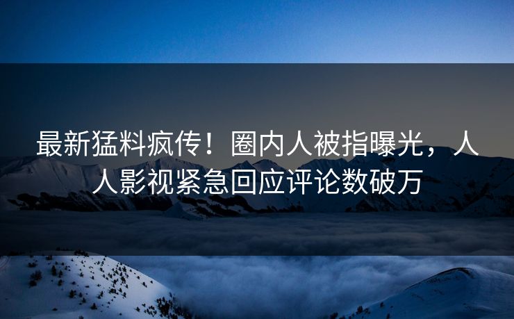 最新猛料疯传！圈内人被指曝光，人人影视紧急回应评论数破万