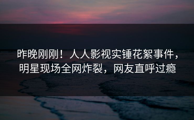 昨晚刚刚！人人影视实锤花絮事件，明星现场全网炸裂，网友直呼过瘾