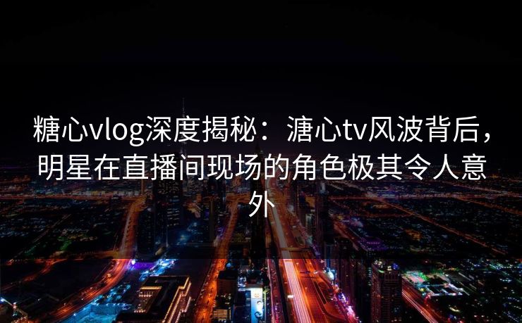 糖心vlog深度揭秘：溏心tv风波背后，明星在直播间现场的角色极其令人意外