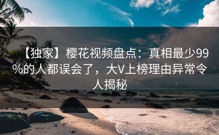 【独家】樱花视频盘点：真相最少99%的人都误会了，大V上榜理由异常令人揭秘