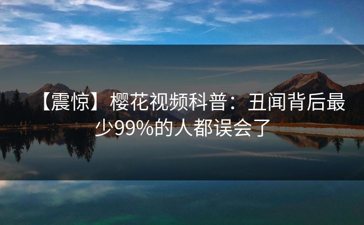【震惊】樱花视频科普：丑闻背后最少99%的人都误会了