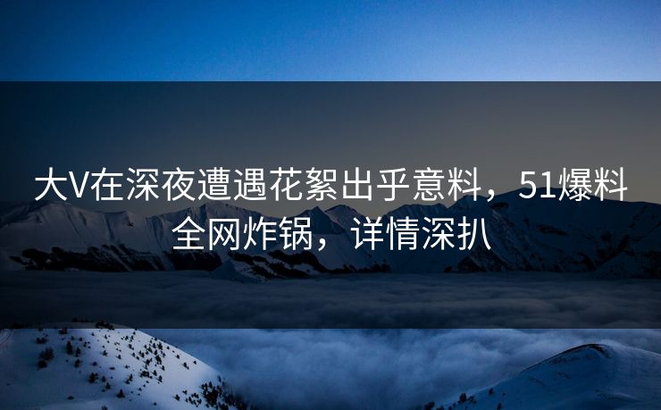 大V在深夜遭遇花絮出乎意料，51爆料全网炸锅，详情深扒