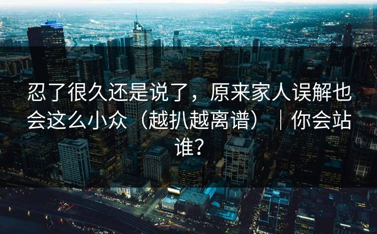 忍了很久还是说了，原来家人误解也会这么小众（越扒越离谱）｜你会站谁？