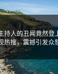 了解！主持人的丑闻竟然登上人人影视热搜，震撼引发众怒
