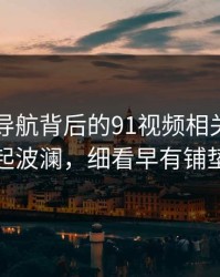 91网址导航背后的91视频相关内容再起波澜，细看早有铺垫