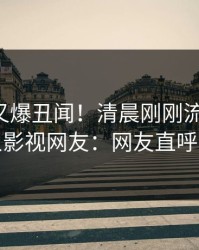 圈内人又爆丑闻！清晨刚刚流出真相，人人影视网友：网友直呼过瘾