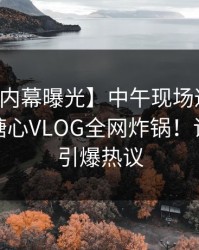 【业内内幕曝光】中午现场遭遇八卦风暴，糖心VLOG全网炸锅！详细揭秘引爆热议