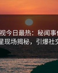 人人影视今日最热：秘闻事件曝光，明星现场揭秘，引爆社交圈