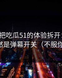 我用7天把吃瓜51的体验拆开：最关键的居然是弹幕开关（不服你来试）