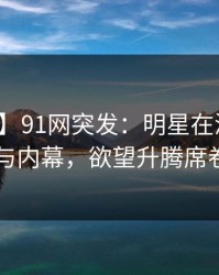 【爆料】91网突发：明星在深夜被曝曾参与内幕，欲望升腾席卷全网