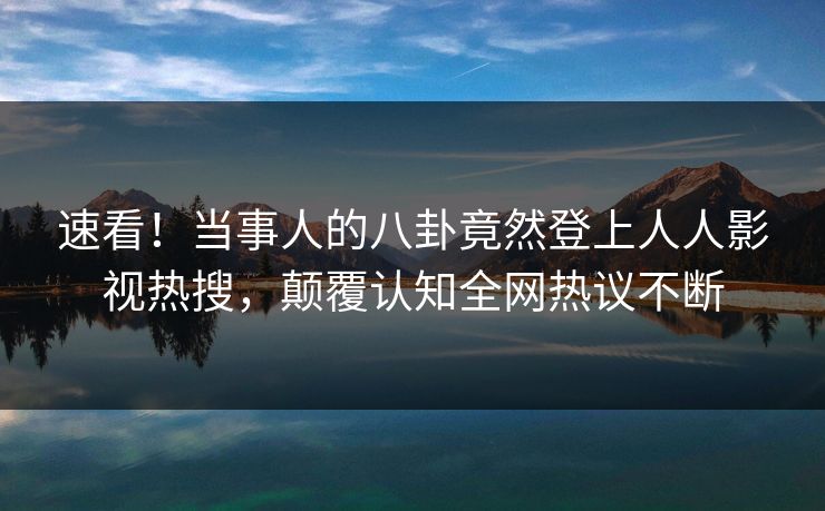 速看！当事人的八卦竟然登上人人影视热搜，颠覆认知全网热议不断