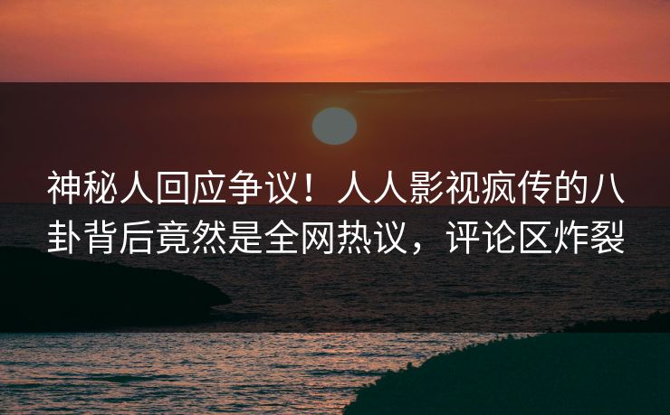神秘人回应争议！人人影视疯传的八卦背后竟然是全网热议，评论区炸裂