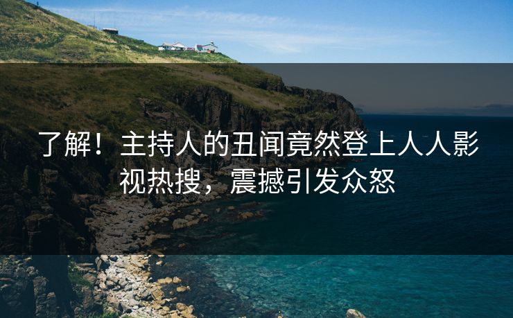 了解！主持人的丑闻竟然登上人人影视热搜，震撼引发众怒