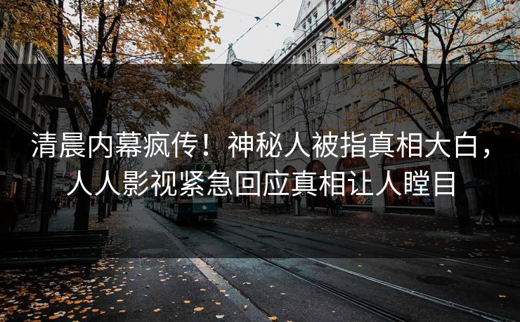 清晨内幕疯传！神秘人被指真相大白，人人影视紧急回应真相让人瞠目