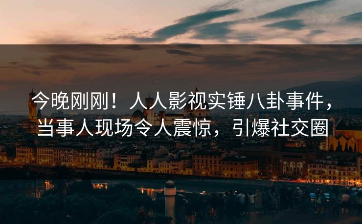 今晚刚刚！人人影视实锤八卦事件，当事人现场令人震惊，引爆社交圈