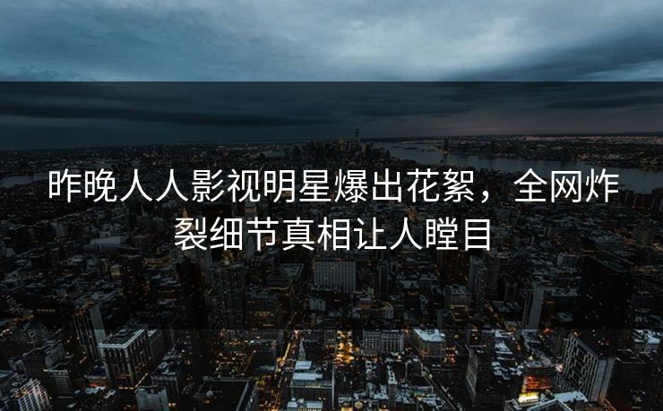 昨晚人人影视明星爆出花絮，全网炸裂细节真相让人瞠目