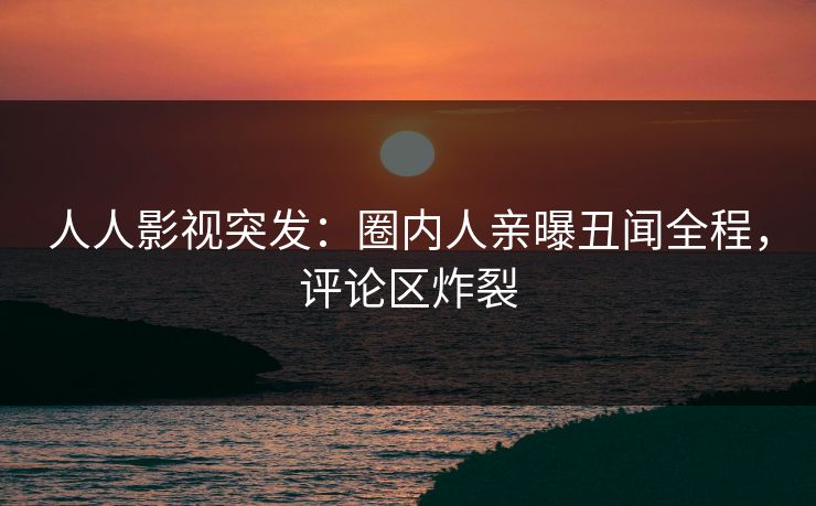 人人影视突发：圈内人亲曝丑闻全程，评论区炸裂