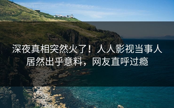 深夜真相突然火了！人人影视当事人居然出乎意料，网友直呼过瘾