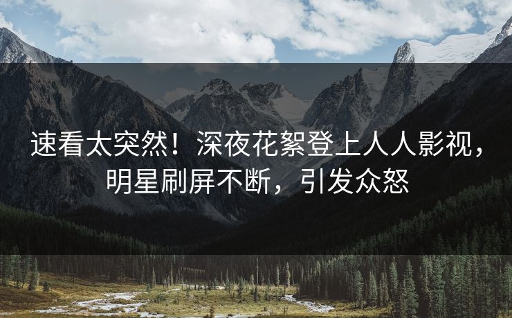 速看太突然！深夜花絮登上人人影视，明星刷屏不断，引发众怒