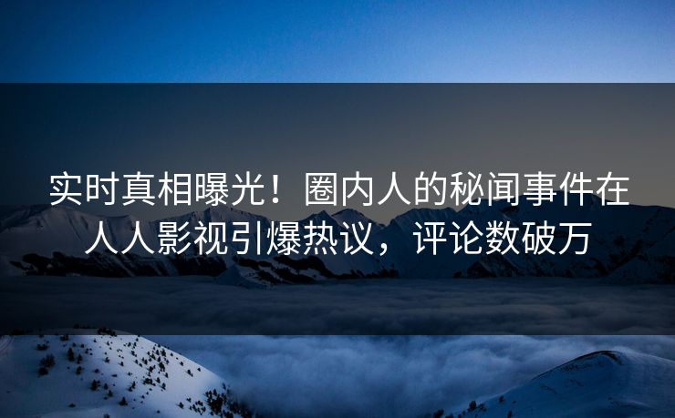 实时真相曝光！圈内人的秘闻事件在人人影视引爆热议，评论数破万