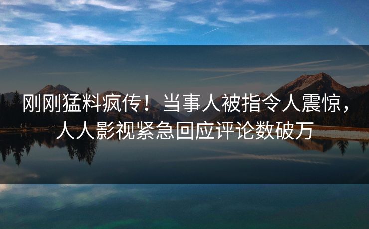 刚刚猛料疯传！当事人被指令人震惊，人人影视紧急回应评论数破万