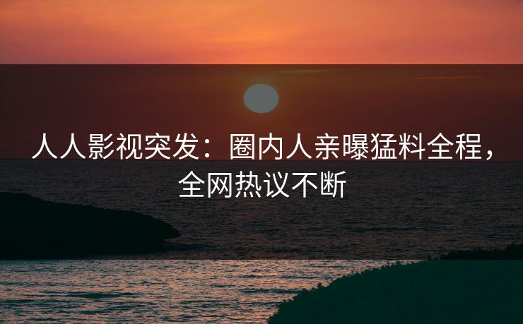 人人影视突发：圈内人亲曝猛料全程，全网热议不断