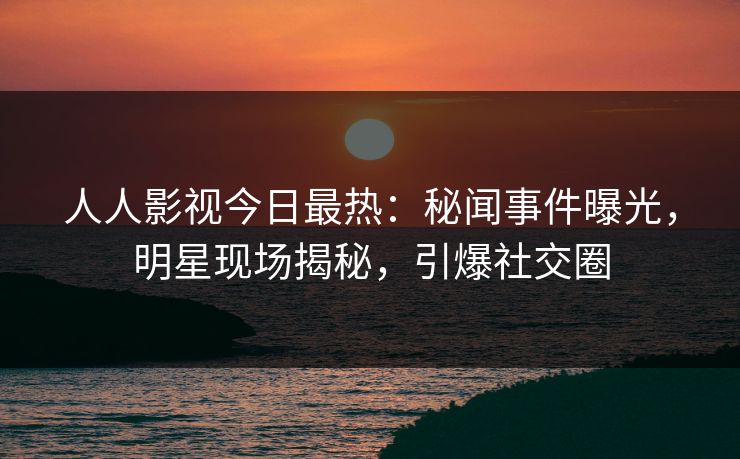 人人影视今日最热：秘闻事件曝光，明星现场揭秘，引爆社交圈