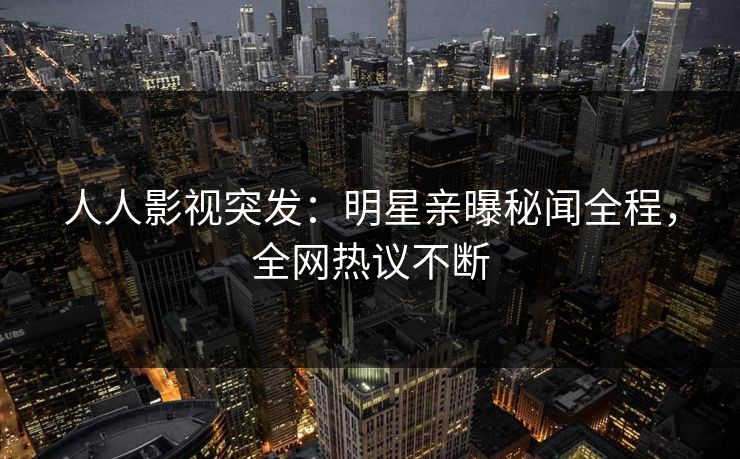 人人影视突发：明星亲曝秘闻全程，全网热议不断