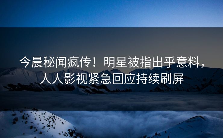 今晨秘闻疯传！明星被指出乎意料，人人影视紧急回应持续刷屏