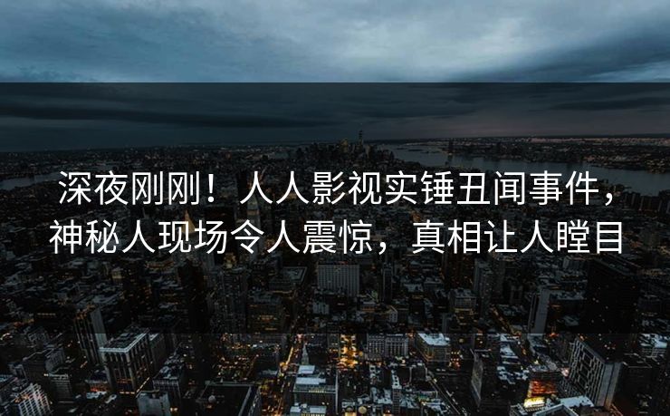 深夜刚刚！人人影视实锤丑闻事件，神秘人现场令人震惊，真相让人瞠目