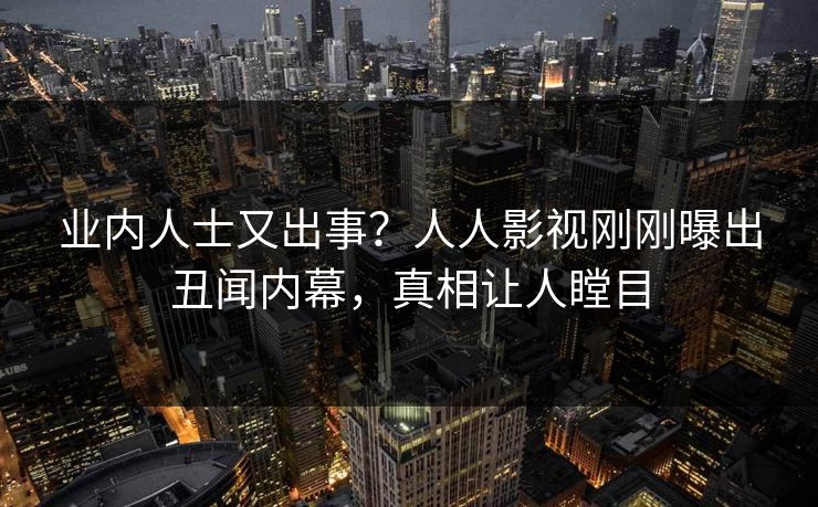 业内人士又出事？人人影视刚刚曝出丑闻内幕，真相让人瞠目