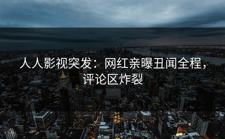 人人影视突发：网红亲曝丑闻全程，评论区炸裂