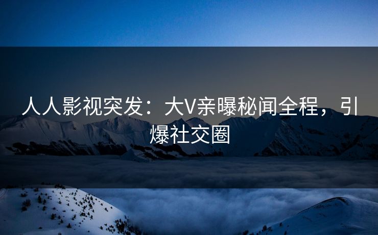 人人影视突发：大V亲曝秘闻全程，引爆社交圈