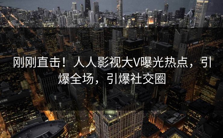 刚刚直击！人人影视大V曝光热点，引爆全场，引爆社交圈