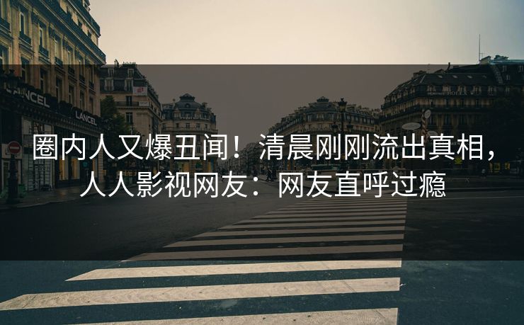 圈内人又爆丑闻！清晨刚刚流出真相，人人影视网友：网友直呼过瘾
