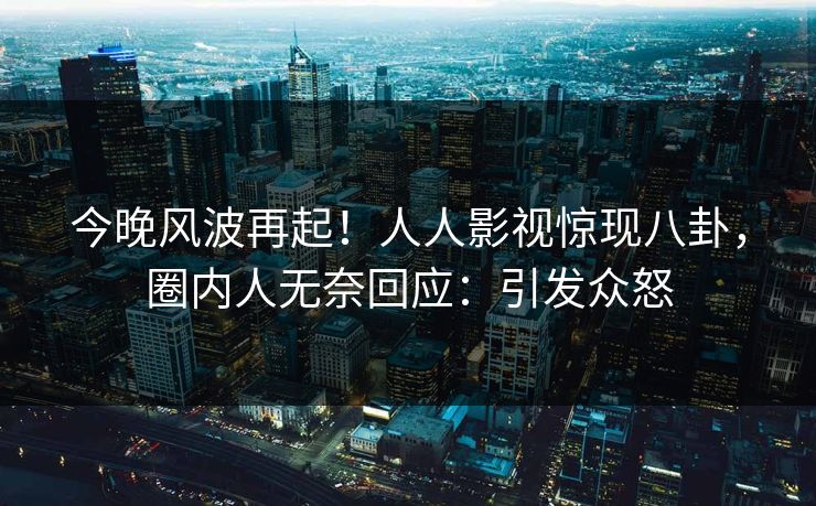今晚风波再起！人人影视惊现八卦，圈内人无奈回应：引发众怒