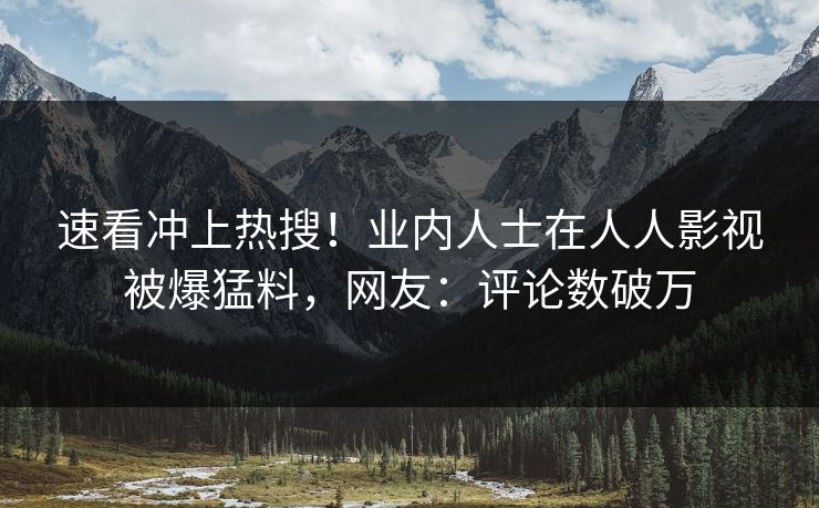 速看冲上热搜！业内人士在人人影视被爆猛料，网友：评论数破万
