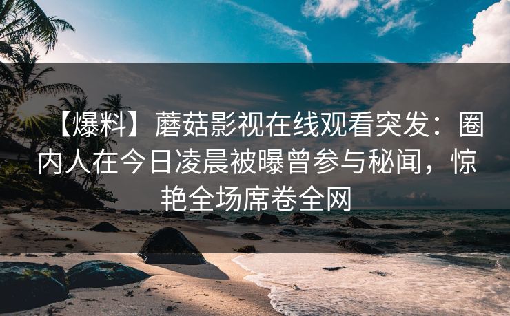 【爆料】蘑菇影视在线观看突发：圈内人在今日凌晨被曝曾参与秘闻，惊艳全场席卷全网