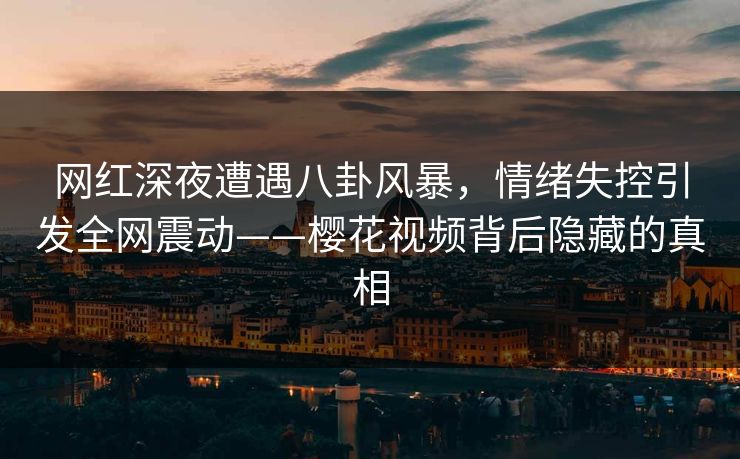 网红深夜遭遇八卦风暴，情绪失控引发全网震动——樱花视频背后隐藏的真相