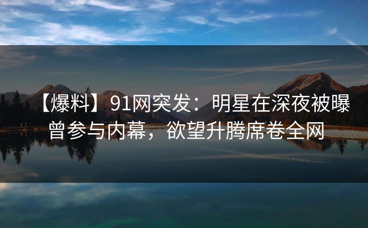 【爆料】91网突发：明星在深夜被曝曾参与内幕，欲望升腾席卷全网