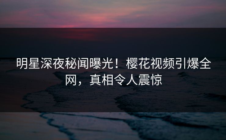 明星深夜秘闻曝光！樱花视频引爆全网，真相令人震惊