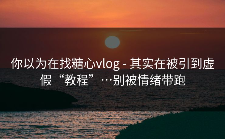 你以为在找糖心vlog - 其实在被引到虚假“教程”…别被情绪带跑
