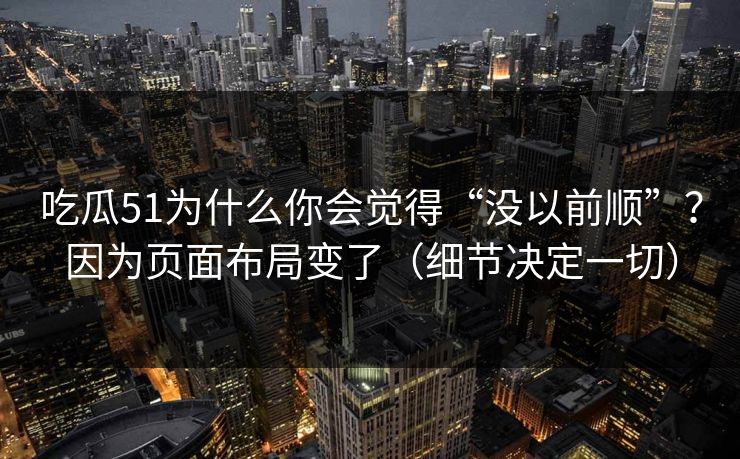 吃瓜51为什么你会觉得“没以前顺”？因为页面布局变了（细节决定一切）
