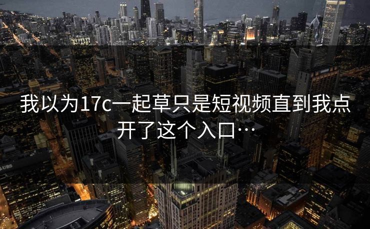我以为17c一起草只是短视频直到我点开了这个入口…