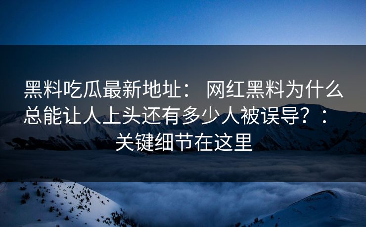 黑料吃瓜最新地址： 网红黑料为什么总能让人上头还有多少人被误导？： 关键细节在这里