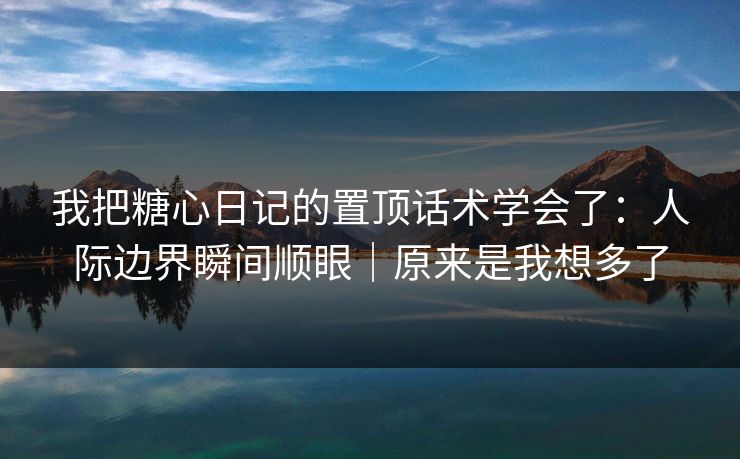 我把糖心日记的置顶话术学会了：人际边界瞬间顺眼｜原来是我想多了