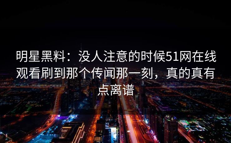 明星黑料:没人注意的时候51网在线观看刷到那个传闻那一刻,真的真有点离谱 明星黑料:没人注意的时候51网在线观看刷到那个传闻那一刻,真的真有点离谱