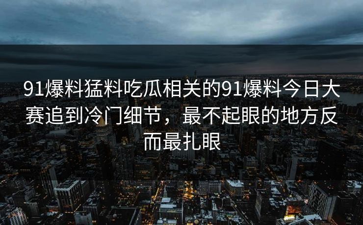 91爆料猛料吃瓜相关的91爆料今日大赛追到冷门细节，最不起眼的地方反而最扎眼